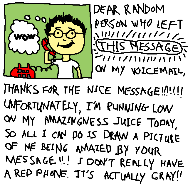 DEAR RANDOM PERSON WHO
LEFT THIS MESSAGE ON MY VOICEMAIL,
THANKS FOR THE NICE MESSAGE!!!!!!!
UNFORTUNATELY, I'M RUNNING LOW ON
MY AMAZINGNESS JUICE TODAY, SO
ALL I CAN DO IS DRAW A PICTURE OF
ME BEING AMAZED BY YOUR MESSAGE!!!
I DON'T REALLY HAVE A RED PHONE.
IT'S ACTUALLY GRAY!