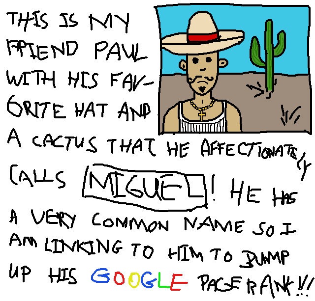 THIS IS MY FRIEND PAUL
WITH HIS FAVORITE HAT AND
A CACTUS THAT HE AFFECTIONATELY
CALLS *MIGUEL*!  HE HAS
A VERY COMMON NAME SO I
AM LINKING TO HIM TO BUMP
UP HIS GOOGLE PAGERANK!!!